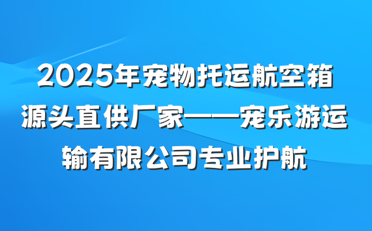 2025年宠物托运航空箱源头直供厂家——宠乐游运输有限公司专业护航