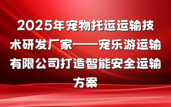 2025年宠物托运运输技术研发厂家——宠乐游运输有限公司打造智能安全运输方案