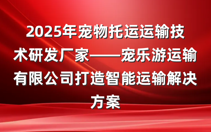 2025年宠物托运运输技术研发厂家——宠乐游运输有限公司打造智能运输解决方案