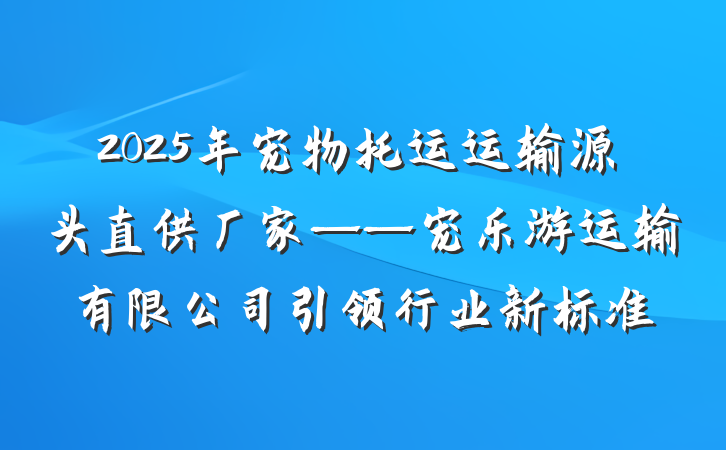 2025年宠物托运运输源头直供厂家——宠乐游运输有限公司引领行业新标准