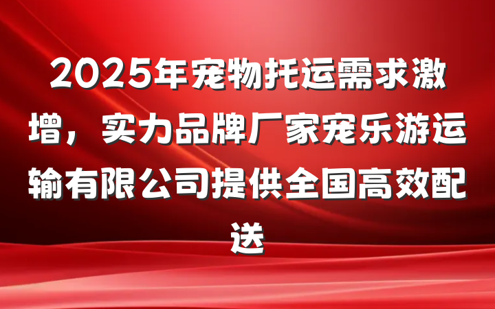 2025年宠物托运需求激增，实力品牌厂家宠乐游运输有限公司提供全国高效配送