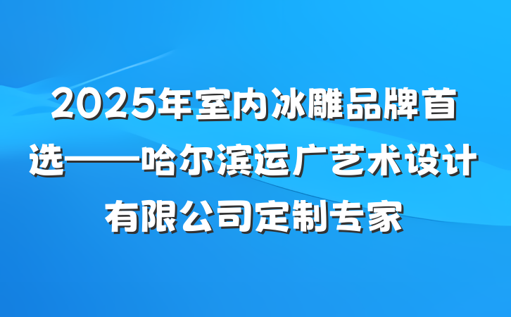 2025年室内冰雕品牌首选——哈尔滨运广艺术设计有限公司定制专家
