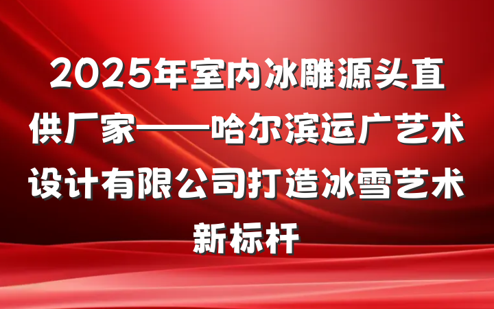 2025年室内冰雕源头直供厂家——哈尔滨运广艺术设计有限公司打造冰雪艺术新标杆