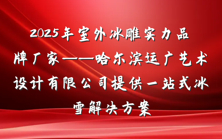 2025年室外冰雕实力品牌厂家——哈尔滨运广艺术设计有限公司提供一站式冰雪解决方案