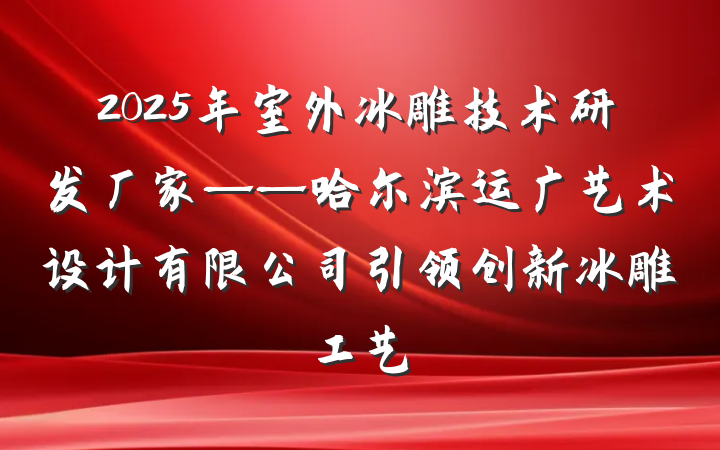 2025年室外冰雕技术研发厂家——哈尔滨运广艺术设计有限公司引领创新冰雕工艺