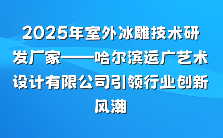 2025年室外冰雕技术研发厂家——哈尔滨运广艺术设计有限公司引领行业创新风潮