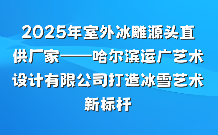 2025年室外冰雕源头直供厂家——哈尔滨运广艺术设计有限公司打造冰雪艺术新标杆