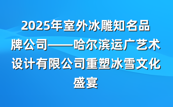 2025年室外冰雕知名品牌公司——哈尔滨运广艺术设计有限公司重塑冰雪文化盛宴