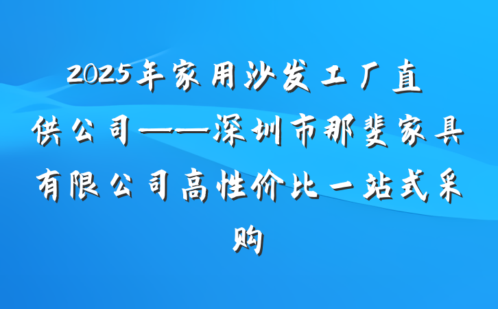 2025年家用沙发工厂直供公司——深圳市那斐家具有限公司高性价比一站式采购