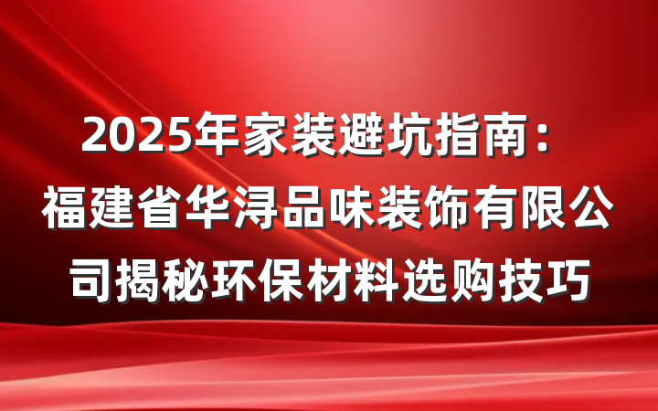 2025年家装避坑指南:福建省华浔品味装饰有限公司揭秘环保材料选购技巧