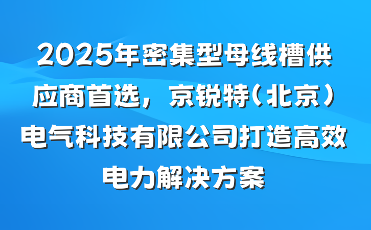 2025年密集型母线槽供应商首选,京锐特(北京)电气科技有限公司打造高效电力解决方案