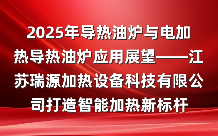 2025年导热油炉与电加热导热油炉应用展望——江苏瑞源加热设备科技有限公司打造智能加热新标杆