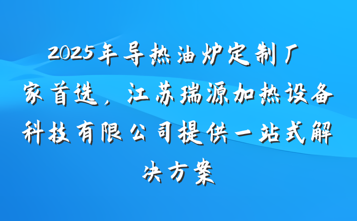 2025年导热油炉定制厂家首选,江苏瑞源加热设备科技有限公司提供一站式解决方案
