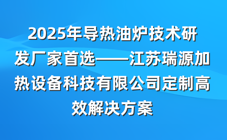 2025年导热油炉技术研发厂家首选——江苏瑞源加热设备科技有限公司定制高效解决方案