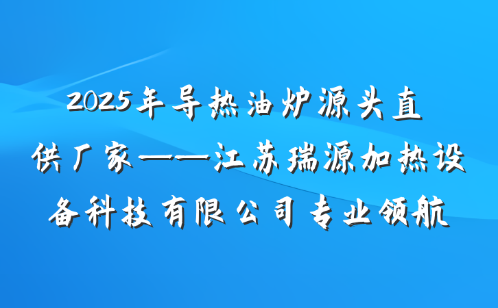 2025年导热油炉源头直供厂家——江苏瑞源加热设备科技有限公司专业领航