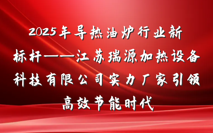 2025年导热油炉行业新标杆——江苏瑞源加热设备科技有限公司实力厂家引领高效节能时代