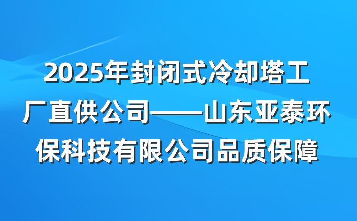 2025年封闭式冷却塔工厂直供公司——山东亚泰环保科技有限公司品质保障