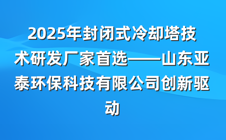 2025年封闭式冷却塔技术研发厂家首选——山东亚泰环保科技有限公司创新驱动