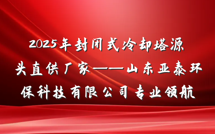 2025年封闭式冷却塔源头直供厂家——山东亚泰环保科技有限公司专业领航