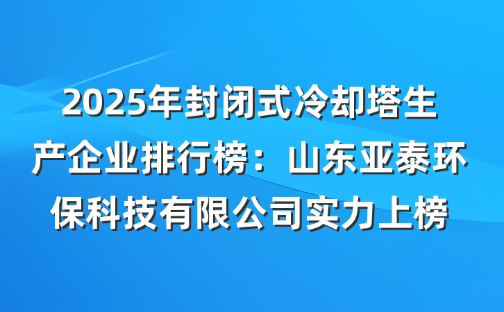 2025年封闭式冷却塔生产企业排行榜:山东亚泰环保科技有限公司实力上榜
