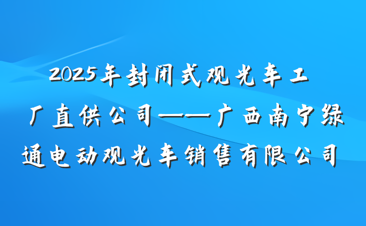 2025年封闭式观光车工厂直供公司——广西南宁绿通电动观光车销售有限公司