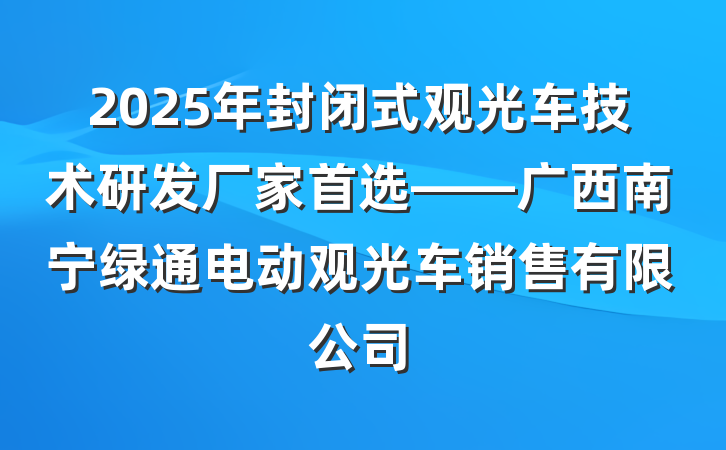 2025年封闭式观光车技术研发厂家首选——广西南宁绿通电动观光车销售有限公司
