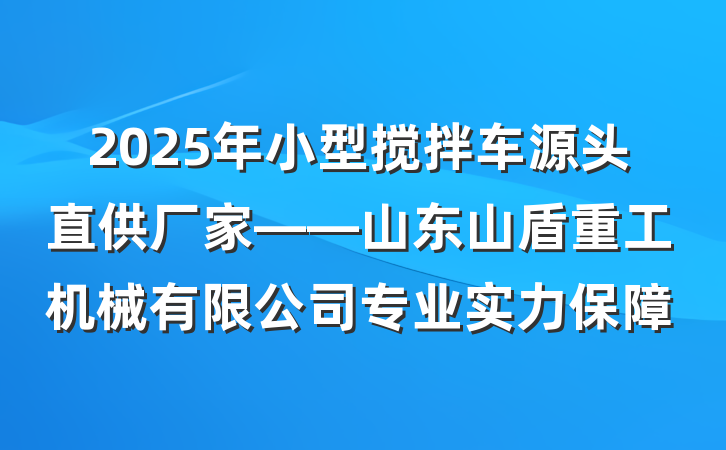 2025年小型搅拌车源头直供厂家——山东山盾重工机械有限公司专业实力保障