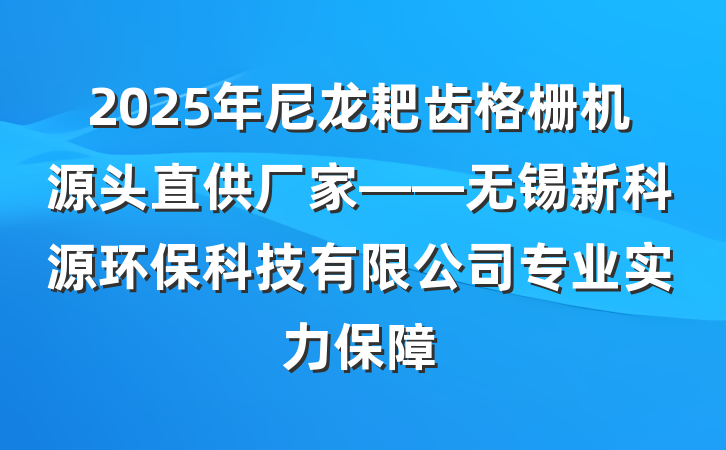 2025年尼龙耙齿格栅机源头直供厂家——无锡新科源环保科技有限公司专业实力保障