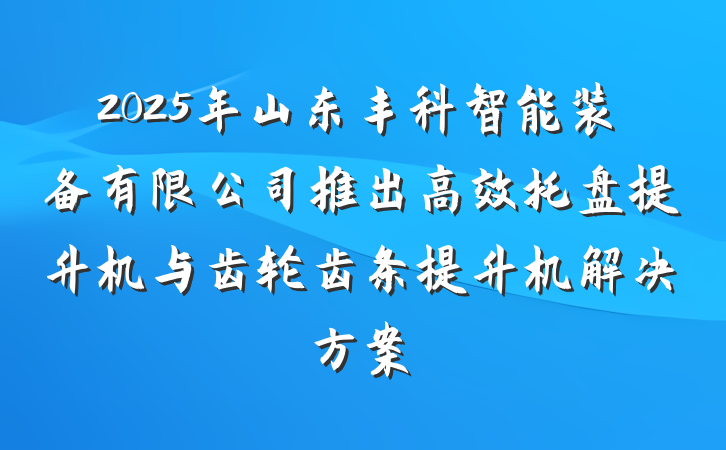 2025年山东丰科智能装备有限公司推出高效托盘提升机与齿轮齿条提升机解决方案