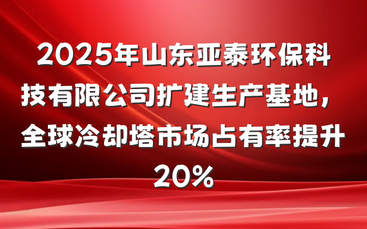 2025年山东亚泰环保科技有限公司扩建生产基地,全球冷却塔市场占有率提升20%