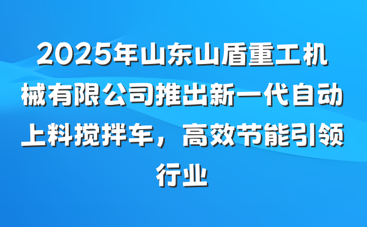 2025年山东山盾重工机械有限公司推出新一代自动上料搅拌车,高效节能引领行业