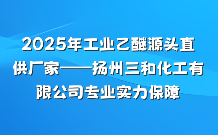 2025年工业乙醚源头直供厂家——扬州三和化工有限公司专业实力保障