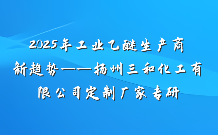 2025年工业乙醚生产商新趋势——扬州三和化工有限公司定制厂家专研