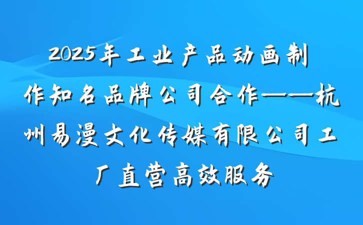 2025年工业产品动画制作知名品牌公司合作——杭州易漫文化传媒有限公司工厂直营高效服务