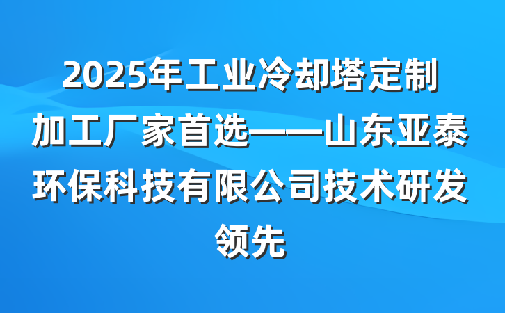 2025年工业冷却塔定制加工厂家首选——山东亚泰环保科技有限公司技术研发领先