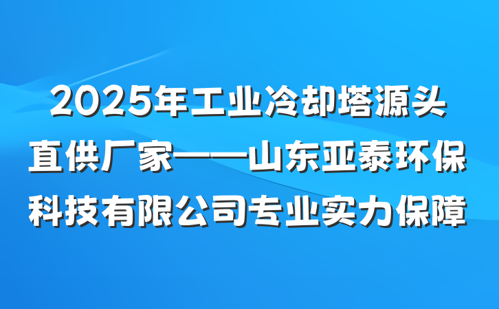 2025年工业冷却塔源头直供厂家——山东亚泰环保科技有限公司专业实力保障
