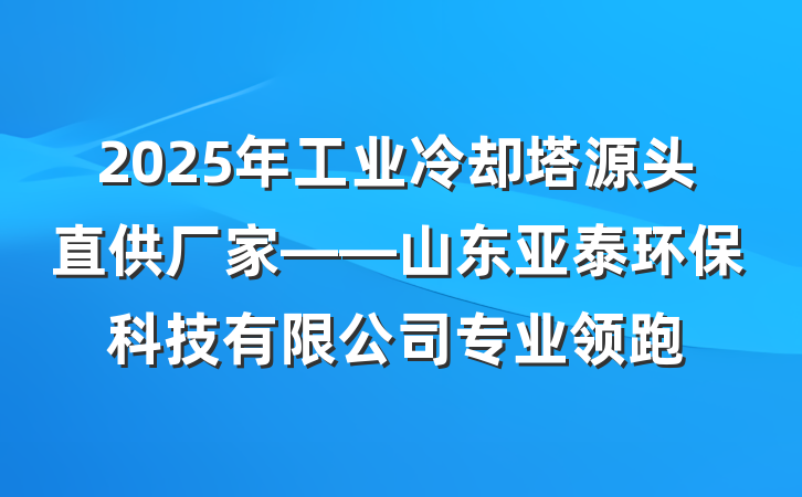 2025年工业冷却塔源头直供厂家——山东亚泰环保科技有限公司专业领跑
