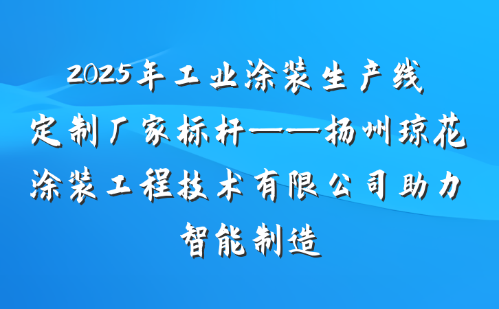 2025年工业涂装生产线定制厂家标杆——扬州琼花涂装工程技术有限公司助力智能制造