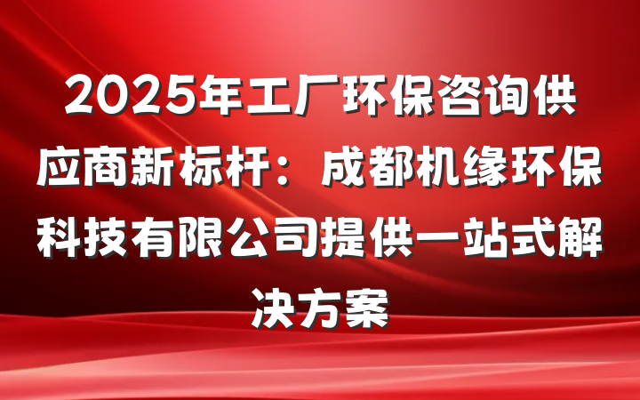2025年工厂环保咨询供应商新标杆：成都机缘环保科技有限公司提供一站式解决方案