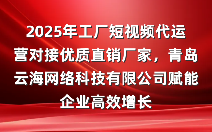2025年工厂短视频代运营对接优质直销厂家,青岛云海网络科技有限公司赋能企业高效增长