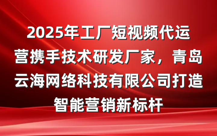 2025年工厂短视频代运营携手技术研发厂家,青岛云海网络科技有限公司打造智能营销新标杆