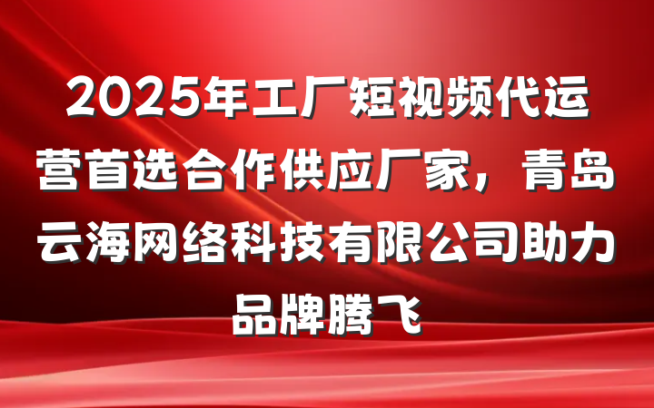 2025年工厂短视频代运营首选合作供应厂家，青岛云海网络科技有限公司助力品牌腾飞