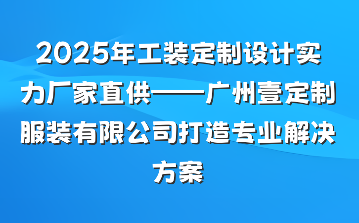 2025年工装定制设计实力厂家直供——广州壹定制服装有限公司打造专业解决方案