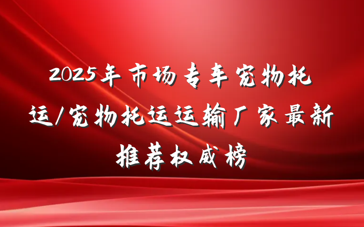 2025年市场专车宠物托运/宠物托运运输厂家最新推荐权威榜