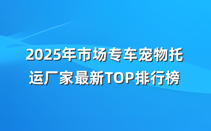 2025年市场专车宠物托运厂家最新TOP排行榜