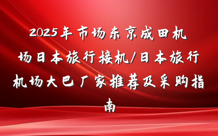 2025年市场东京成田机场日本旅行接机/日本旅行机场大巴厂家推荐及采购指南