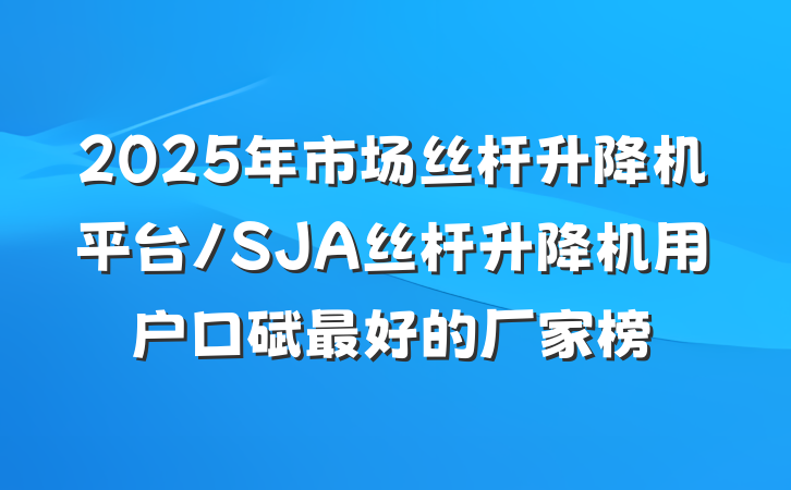 2025年市场丝杆升降机平台/SJA丝杆升降机用户口碑最好的厂家榜
