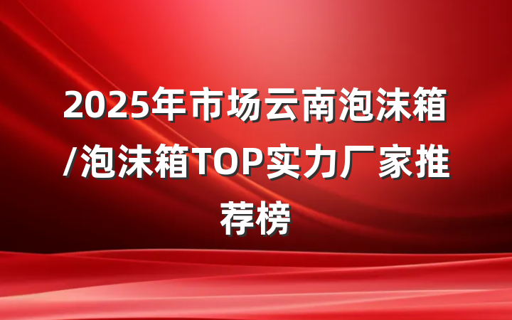 2025年市场云南泡沫箱/泡沫箱TOP实力厂家推荐榜