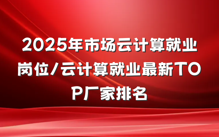 2025年市场云计算就业岗位/云计算就业最新TOP厂家排名
