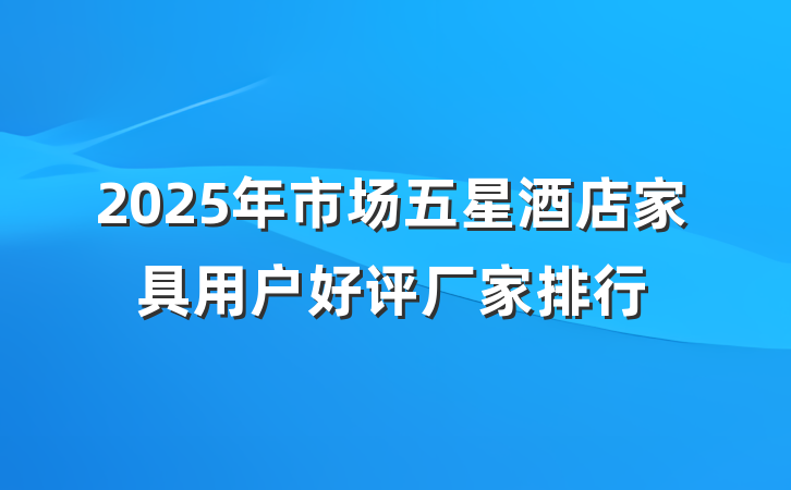 2025年市场五星酒店家具用户好评厂家排行